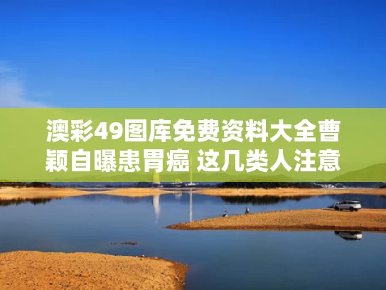 澳彩49图库免费资料大全	曹颖自曝患胃癌 这几类人注意了