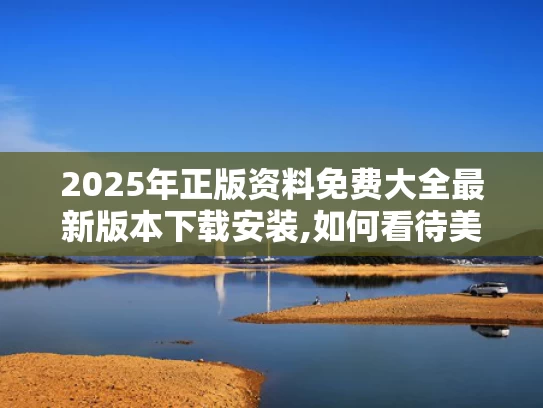 2025年正版资料免费大全最新版本下载安装,如何看待美媒越来越多“夸”中国