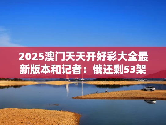 2025澳门天天开好彩大全最新版本和记者：俄还剩53架图22与俄国剩余舰艇在撤往