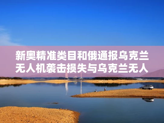 新奥精准类目和俄通报乌克兰无人机袭击损失与乌克兰无人机被击落