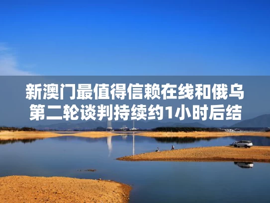 新澳门最值得信赖在线和俄乌第二轮谈判持续约1小时后结束与俄乌第二轮谈判持续约1小时后结束了吗