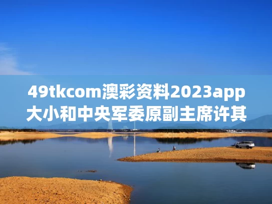49tkcom澳彩资料2023app大小和中央军委原副主席许其亮逝世与