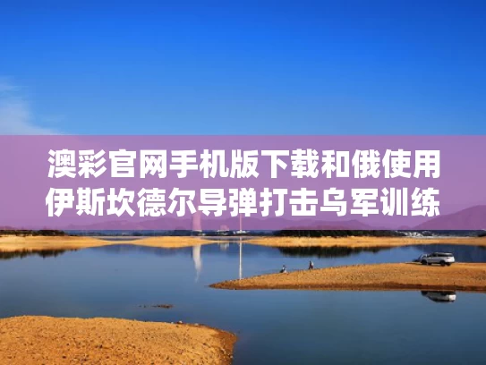 澳彩官网手机版下载和俄使用伊斯坎德尔导弹打击乌军训练场与伊斯坎德尔战役战术导弹