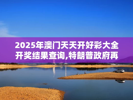 2025年澳门天天开好彩大全开奖结果查询,特朗普政府再挥关税大棒
