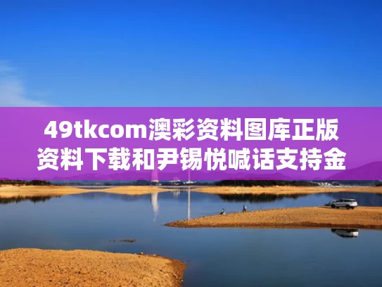 49tkcom澳彩资料图库正版资料下载	和尹锡悦喊话支持金文洙会起反效果吗与尹锡悦 知乎