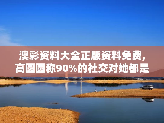 澳彩资料大全正版资料免费,高圆圆称90%的社交对她都是消耗
