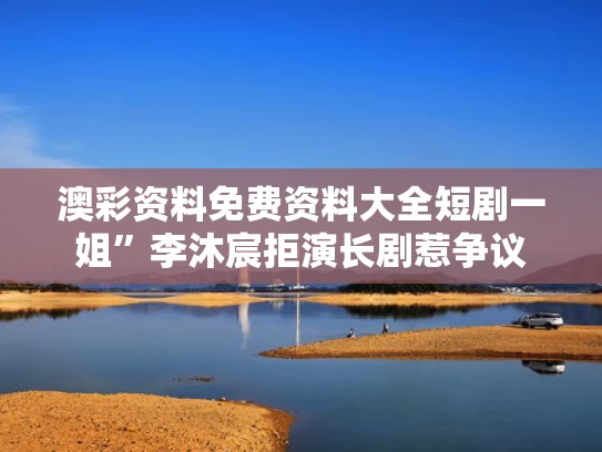 澳彩资料免费资料大全	短剧一姐”李沐宸拒演长剧惹争议