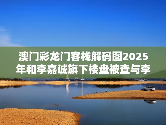 澳门彩龙门客栈解码图2025年和李嘉诚旗下楼盘被查与李嘉诚的楼盘