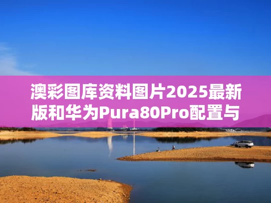 澳彩图库资料图片2025最新版	和华为Pura80Pro配置与华为Pura80Pro配置出炉