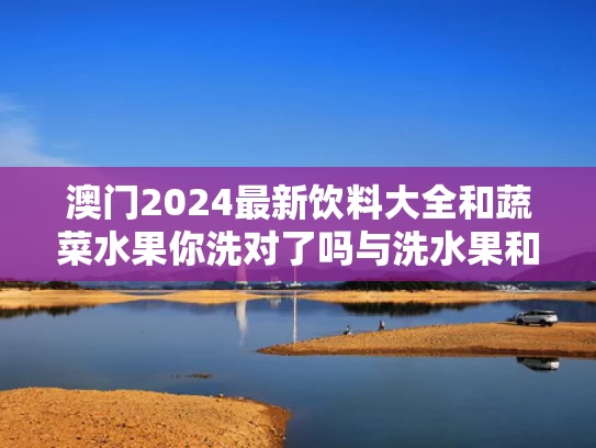 澳门2024最新饮料大全和蔬菜水果你洗对了吗与洗水果和蔬菜
