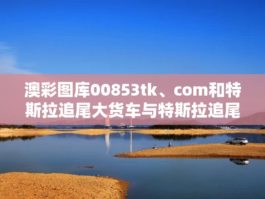 澳彩图库00853tk、com和特斯拉追尾大货车与特斯拉追尾大货车事故调查