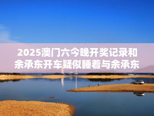 2025澳门六今晚开奖记录和余承东开车疑似睡着与余承东吧