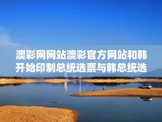 澳彩网网站澳彩官方网站和韩开始印制总统选票与韩总统选举