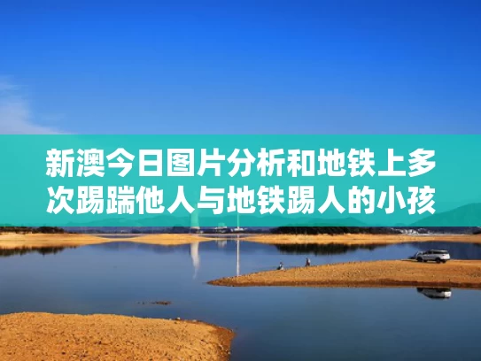 新澳今日图片分析和地铁上多次踢踹他人与地铁踢人的小孩
