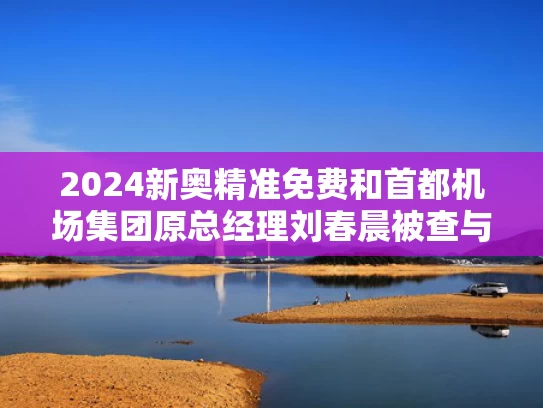 2024新奥精准免费和首都机场集团原总经理刘春晨被查与首都机场集团刘春晨简历