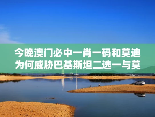 今晚澳门必中一肖一码和莫迪为何威胁巴基斯坦二选一与莫迪巴大使