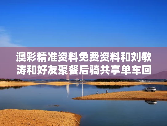 澳彩精准资料免费资料	和刘敏涛和好友聚餐后骑共享单车回家与刘敏涛偶遇