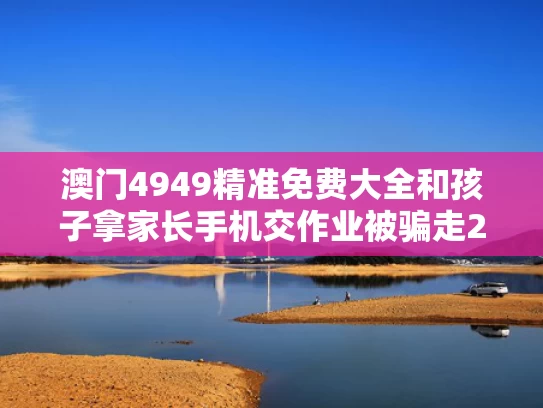 澳门4949精准免费大全和孩子拿家长手机交作业被骗走22万与发现孩子拿手机抄作业