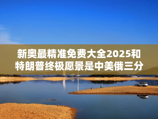 新奥最精准免费大全2025和特朗普终极愿景是中美俄三分天下吗与特朗普愿望