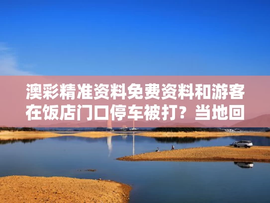 澳彩精准资料免费资料	和游客在饭店门口停车被打？当地回应与游客在饭店门口停车被打?当地回应