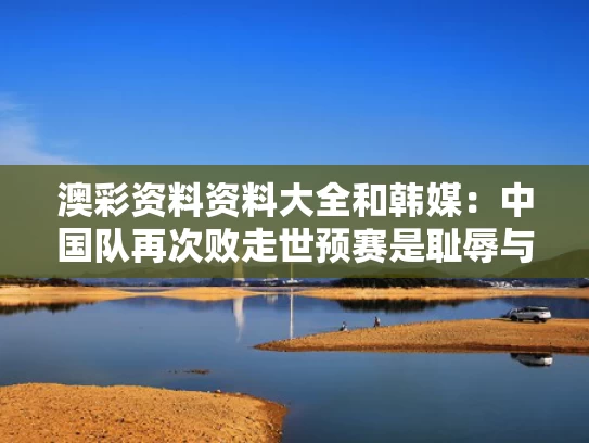 澳彩资料资料大全	和韩媒：中国队再次败走世预赛是耻辱与中国队大败韩国队语义指向