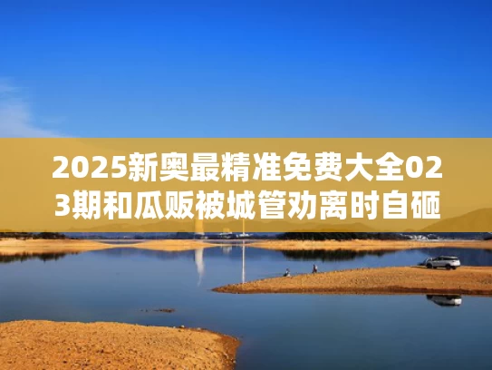 2025新奥最精准免费大全023期和瓜贩被城管劝离时自砸西瓜与城管卖西瓜