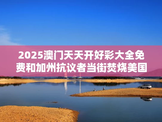 2025澳门天天开好彩大全免费和加州抗议者当街焚烧美国国旗与美国抗议者焚烧美国国旗