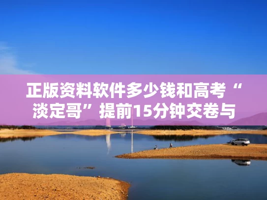 正版资料软件多少钱和高考“淡定哥”提前15分钟交卷与