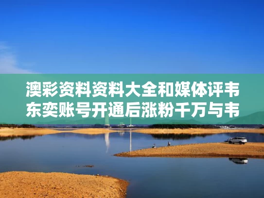 澳彩资料资料大全	和媒体评韦东奕账号开通后涨粉千万与韦东奕走红解读
