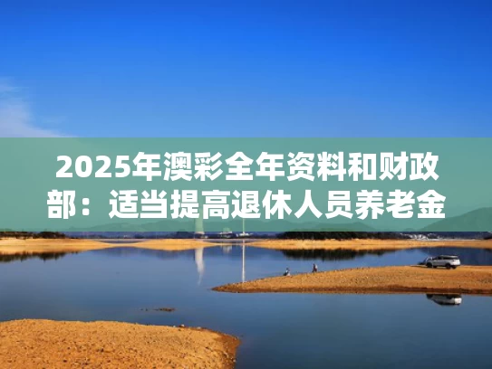 2025年澳彩全年资料和财政部：适当提高退休人员养老金与关于提高退休养老保险金