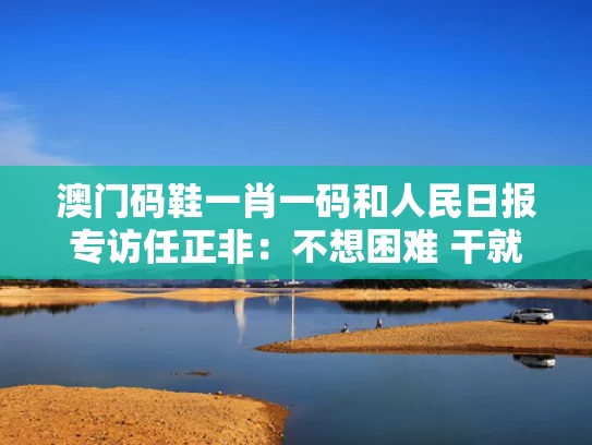 澳门码鞋一肖一码和人民日报专访任正非：不想困难 干就完了与人民日报任正非科技创新大会讲话