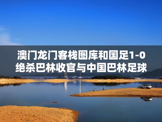 澳门龙门客栈图库和国足1-0绝杀巴林收官与中国巴林足球