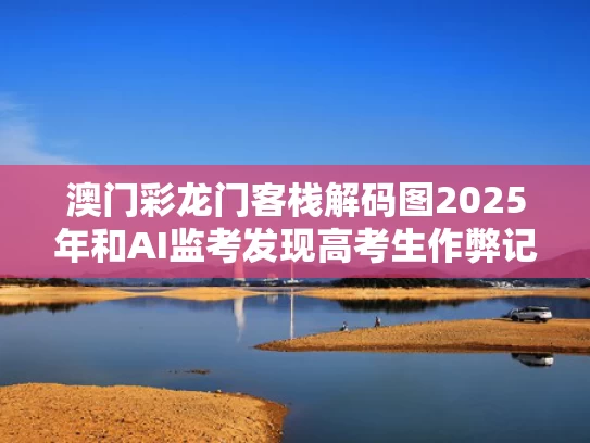 澳门彩龙门客栈解码图2025年和AI监考发现高考生作弊记0分？假的与ai监考原理