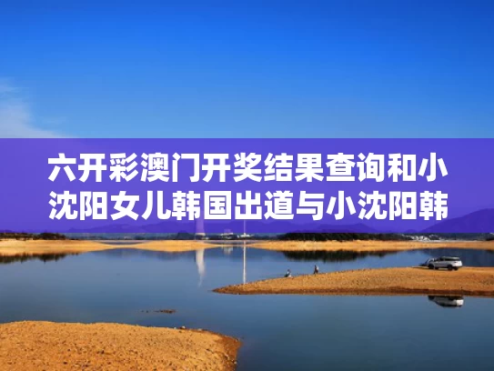 六开彩澳门开奖结果查询和小沈阳女儿韩国出道与小沈阳韩国女星