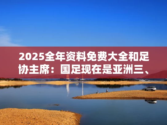 2025全年资料免费大全和足协主席：国足现在是亚洲三、四流与亚洲足协成员国