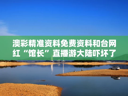 澳彩精准资料免费资料	和台网红“馆长”直播游大陆吓坏了谁与