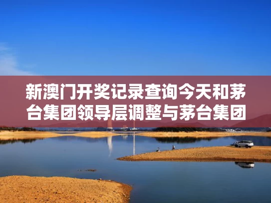 新澳门开奖记录查询今天和茅台集团领导层调整与茅台集团高层领导