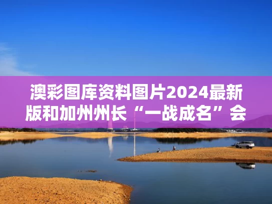 澳彩图库资料图片2024最新版和加州州长“一战成名”会瞄准大选吗与