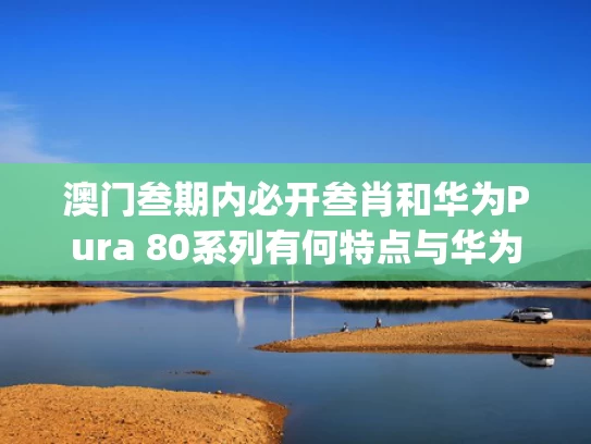 澳门叁期内必开叁肖和华为Pura 80系列有何特点与华为p80报价最新报价