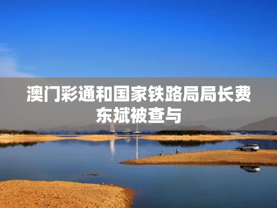 澳门彩通和国家铁路局局长费东斌被查与