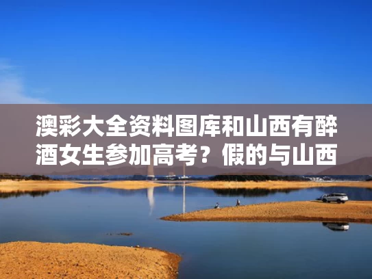 澳彩大全资料图库	和山西有醉酒女生参加高考？假的与山西女子酒后溺亡