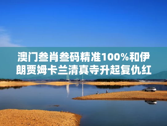 澳门叁肖叁码精准100%和伊朗贾姆卡兰清真寺升起复仇红旗与伊朗卡尚