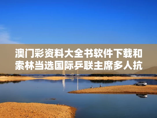 澳门彩资料大全书软件下载和索林当选国际乒联主席多人抗议与国际乒联ceo