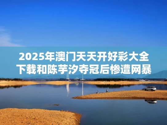 2025年澳门天天开好彩大全下载和陈芋汐夺冠后惨遭网暴 平台回应与陈芋汐单人赛后采访