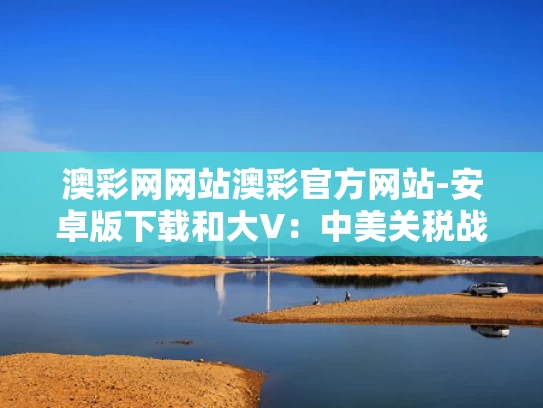 澳彩网网站澳彩官方网站-安卓版下载和大V：中美关税战再次迎来“大反转”与中美关税争端看法