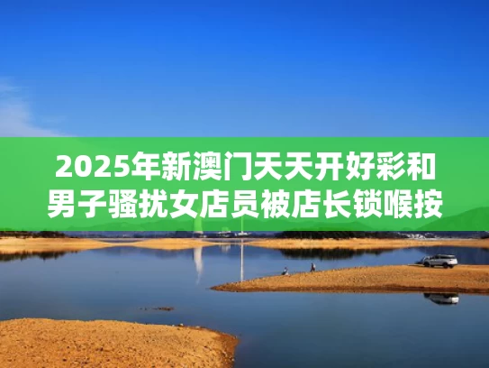2025年新澳门天天开好彩和男子骚扰女店员被店长锁喉按倒与女店主遭锁喉
