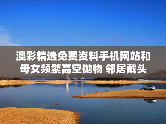 澳彩精选免费资料手机网站	和母女频繁高空抛物 邻居戴头盔出门与大妈高空抛物