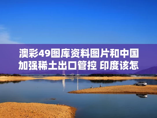 澳彩49图库资料图片和中国加强稀土出口管控 印度该怎么办与中国对稀土的出口管制