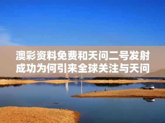 澳彩资料免费	和天问二号发射成功为何引来全球关注与天问二号作用
