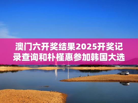 澳门六开奖结果2025开奖记录查询和朴槿惠参加韩国大选提前投票与朴槿惠参加韩国大选提前投票是真的吗